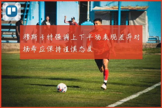 穆斯卡特强调上下半场表现差异对杨希应保持谨慎态度