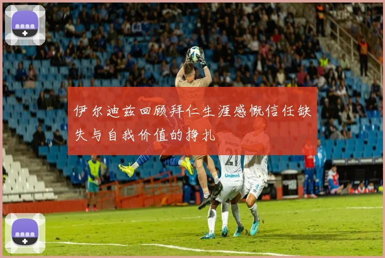 伊尔迪兹回顾拜仁生涯感慨信任缺失与自我价值的挣扎