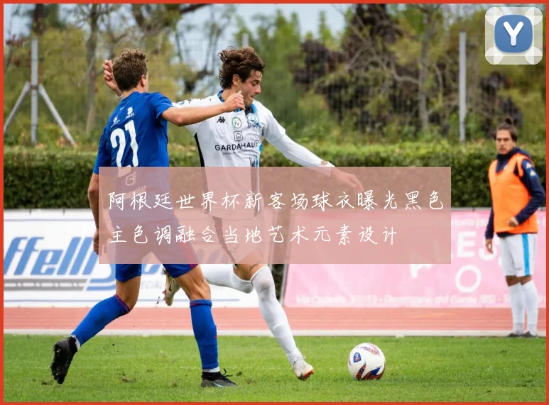 阿根廷世界杯新客场球衣曝光黑色主色调融合当地艺术元素设计