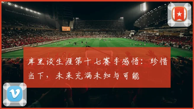 库里谈生涯第十七赛季感悟：珍惜当下，未来充满未知与可能