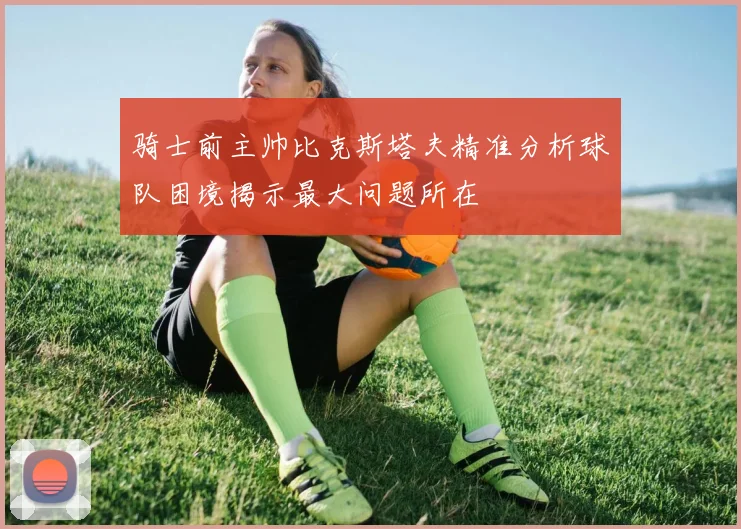 骑士前主帅比克斯塔夫精准分析球队困境揭示最大问题所在