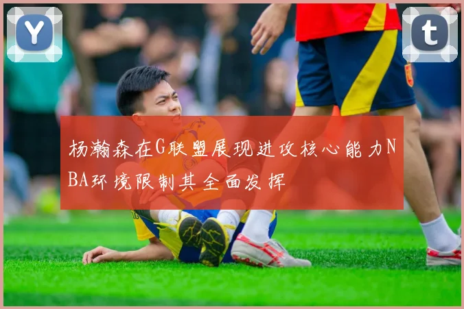 杨瀚森在G联盟展现进攻核心能力NBA环境限制其全面发挥