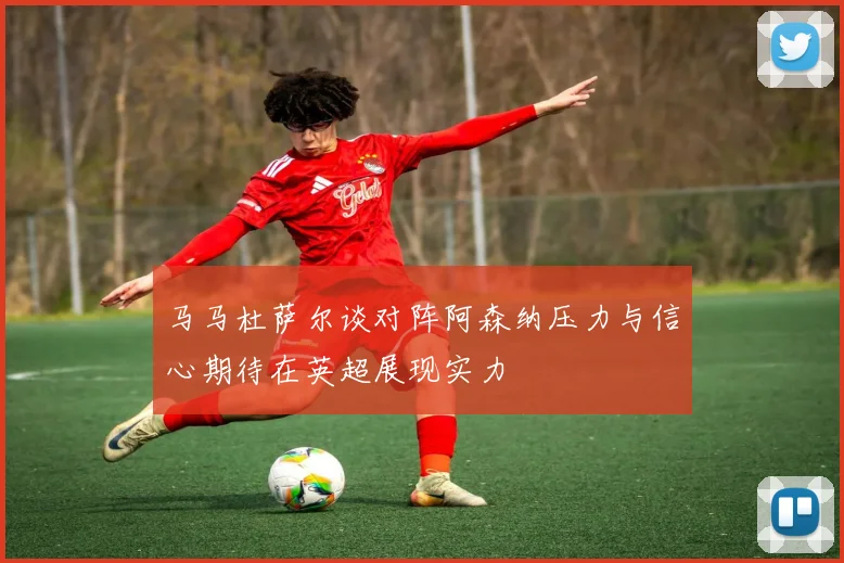 马马杜萨尔谈对阵阿森纳压力与信心期待在英超展现实力