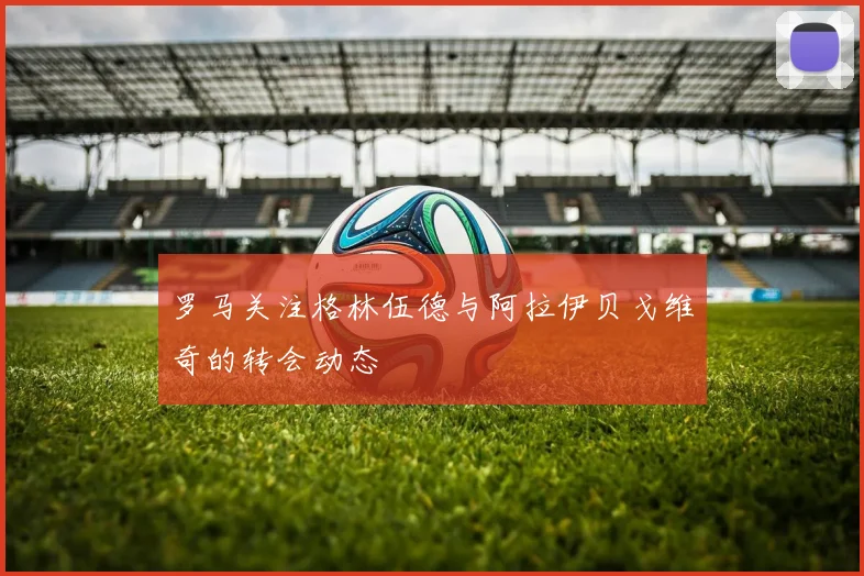 罗马关注格林伍德与阿拉伊贝戈维奇的转会动态