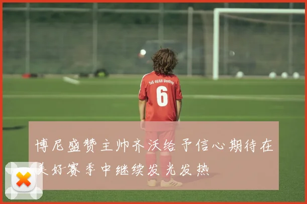 博尼盛赞主帅齐沃给予信心期待在美好赛季中继续发光发热