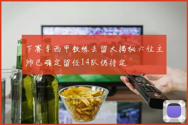 下赛季西甲教练去留大揭秘六位主帅已确定留任14队仍待定