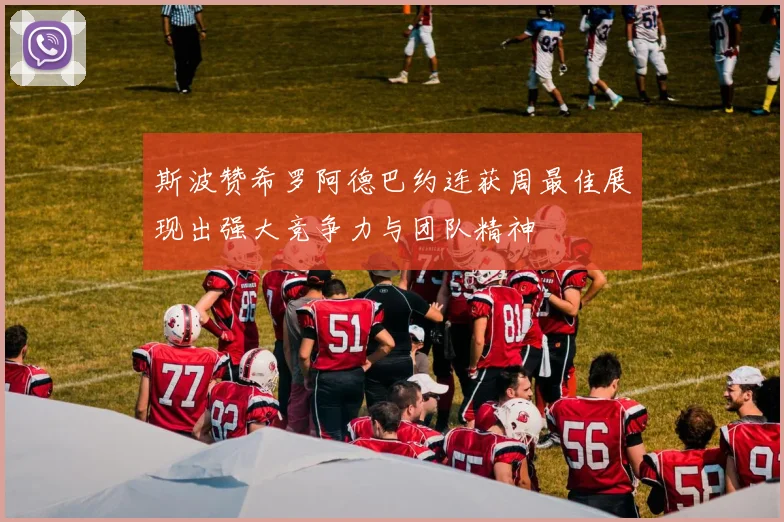 斯波赞希罗阿德巴约连获周最佳展现出强大竞争力与团队精神