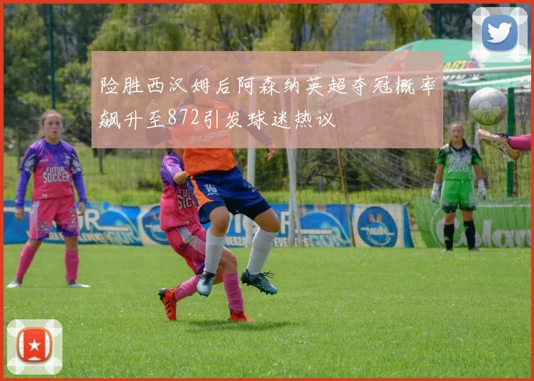 险胜西汉姆后阿森纳英超夺冠概率飙升至872引发球迷热议