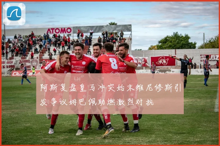 阿斯复盘皇马冲突始末维尼修斯引发争议姆巴佩助燃激烈对抗