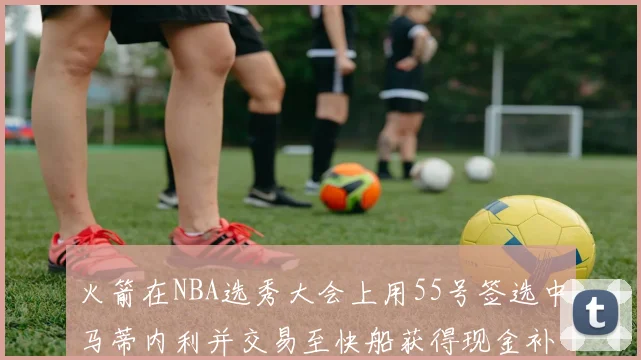 火箭在NBA选秀大会上用55号签选中马蒂内利并交易至快船获得现金补偿