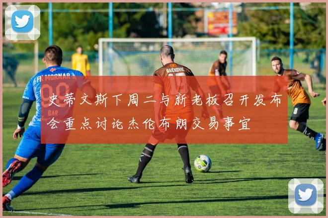 史蒂文斯下周二与新老板召开发布会重点讨论杰伦布朗交易事宜