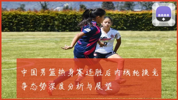 中国男篮热身赛连胜后内线轮换竞争态势深度分析与展望