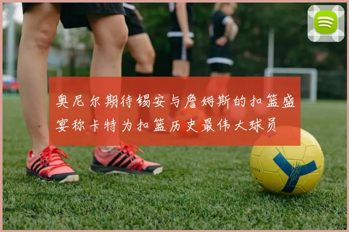 奥尼尔期待锡安与詹姆斯的扣篮盛宴称卡特为扣篮历史最伟大球员