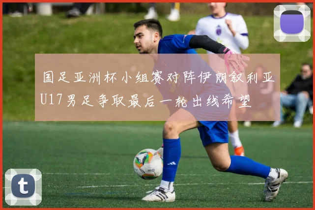 国足亚洲杯小组赛对阵伊朗叙利亚U17男足争取最后一轮出线希望
