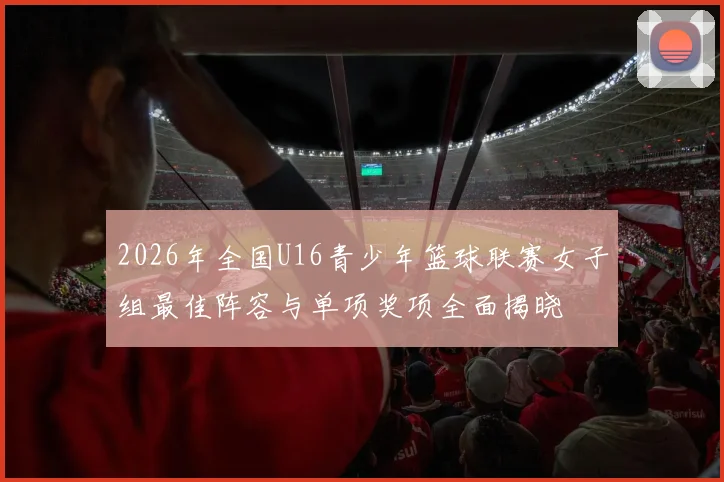 2026年全国U16青少年篮球联赛女子组最佳阵容与单项奖项全面揭晓