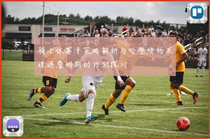 骑士休赛季策略解析与哈登续约及追逐詹姆斯的计划探讨