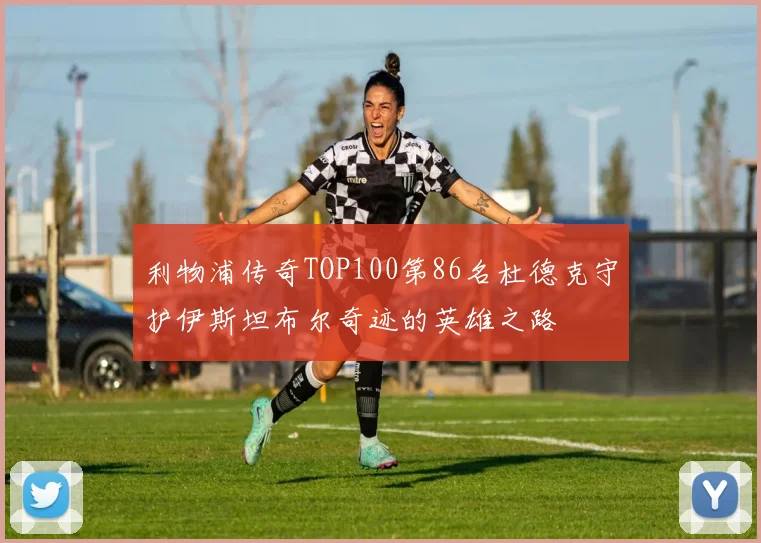 利物浦传奇TOP100第86名杜德克守护伊斯坦布尔奇迹的英雄之路