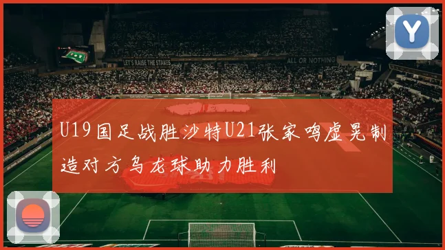 U19国足战胜沙特U21张家鸣虚晃制造对方乌龙球助力胜利