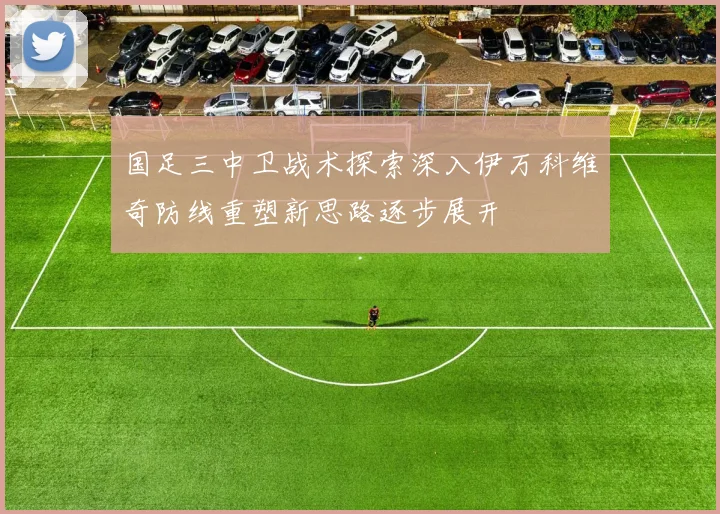国足三中卫战术探索深入伊万科维奇防线重塑新思路逐步展开