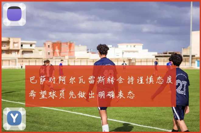 巴萨对阿尔瓦雷斯转会持谨慎态度希望球员先做出明确表态