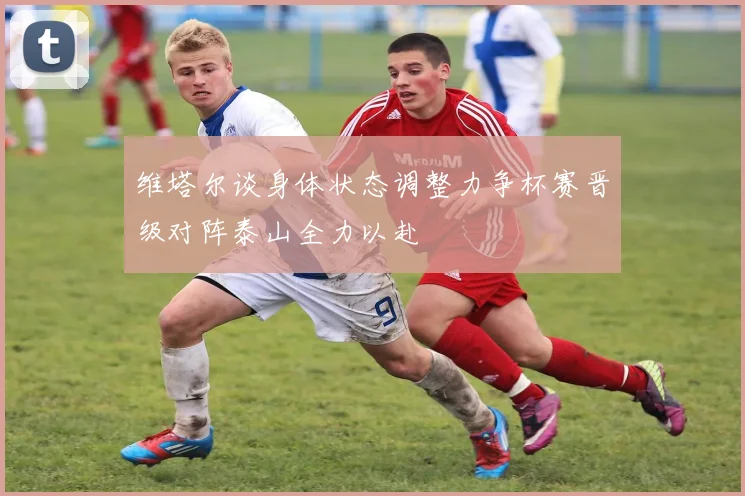 维塔尔谈身体状态调整力争杯赛晋级对阵泰山全力以赴