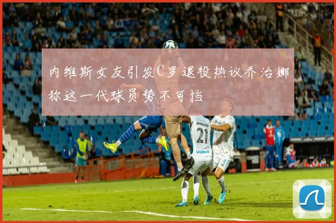 内维斯女友引发C罗退役热议乔治娜称这一代球员势不可挡