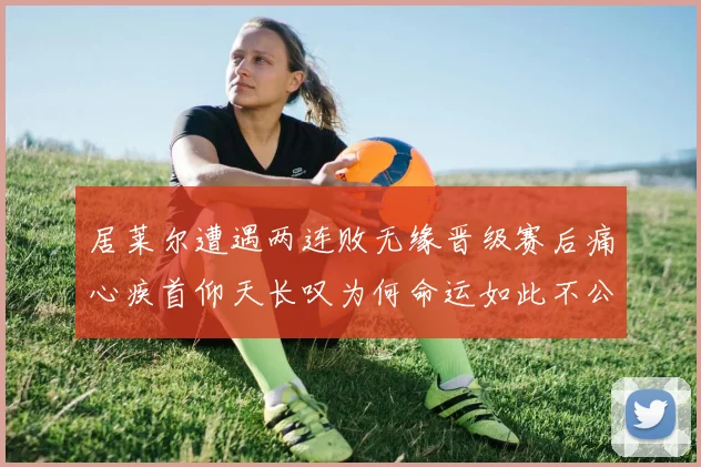 居莱尔遭遇两连败无缘晋级赛后痛心疾首仰天长叹为何命运如此不公