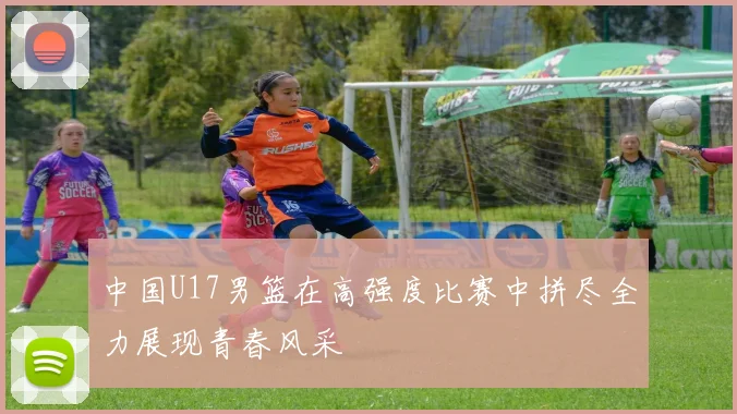 中国U17男篮在高强度比赛中拼尽全力展现青春风采