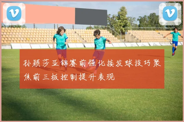 孙颖莎亚锦赛前强化接发球技巧聚焦前三板控制提升表现