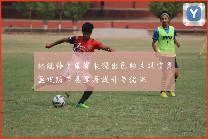 赵继伟季前赛表现出色助力辽宁男篮攻防节奏显著提升与优化