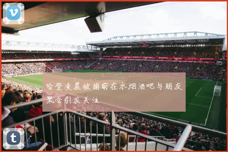 哈登凌晨被捕前在水烟酒吧与朋友聚会引发关注