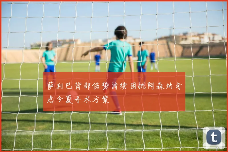 萨利巴背部伤势持续困扰阿森纳考虑今夏手术方案