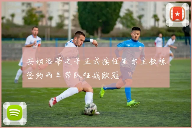 安切洛蒂之子正式接任里尔主教练签约两年带队征战欧冠