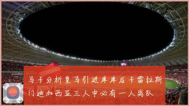 马卡分析皇马引进库库后卡雷拉斯门迪加西亚三人中必有一人离队