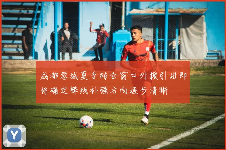 成都蓉城夏季转会窗口外援引进即将确定锋线补强方向逐步清晰