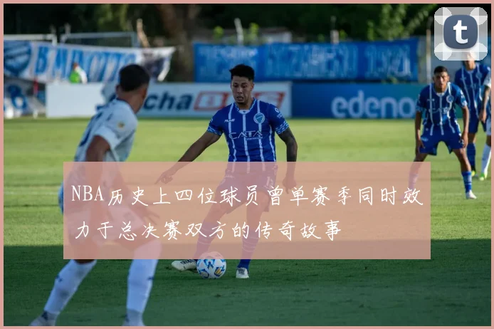 NBA历史上四位球员曾单赛季同时效力于总决赛双方的传奇故事