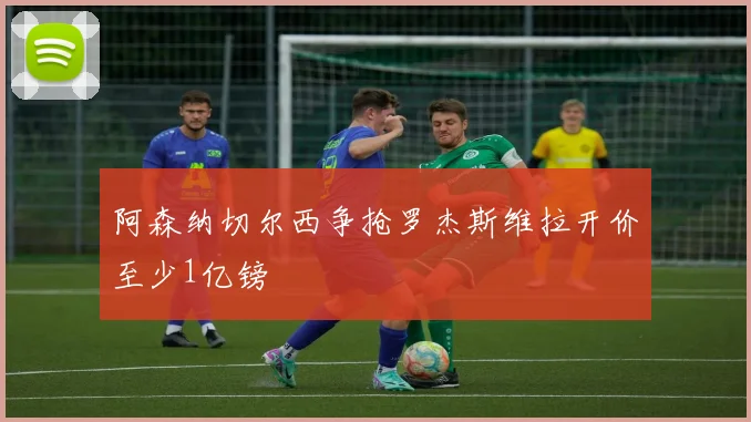 阿森纳切尔西争抢罗杰斯维拉开价至少1亿镑