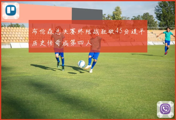 布伦森总决赛终结战狂砍45分追平历史传奇成第四人