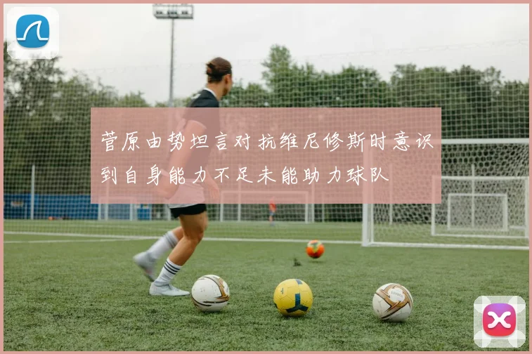 菅原由势坦言对抗维尼修斯时意识到自身能力不足未能助力球队