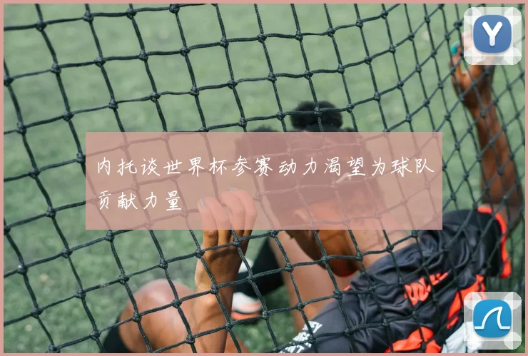 内托谈世界杯参赛动力渴望为球队贡献力量