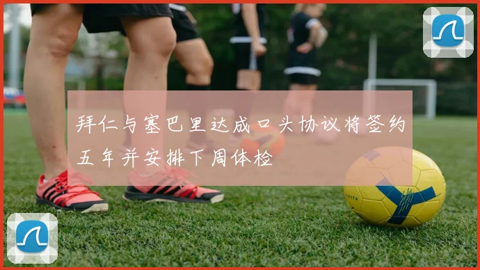 拜仁与塞巴里达成口头协议将签约五年并安排下周体检